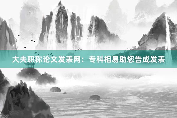 大夫职称论文发表网：专科相易助您告成发表
